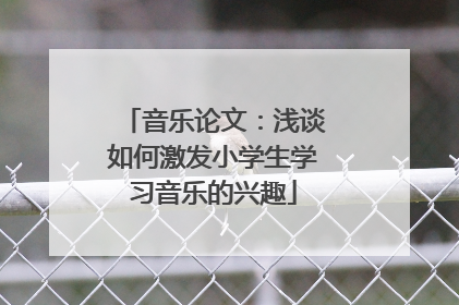 音乐论文：浅谈如何激发小学生学习音乐的兴趣