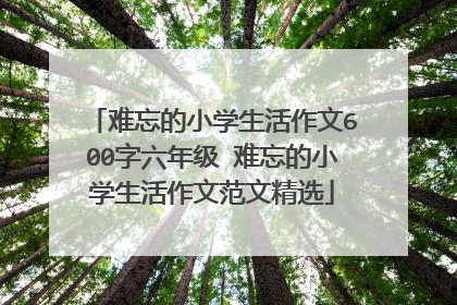 难忘的小学生活作文600字六年级 难忘的小学生活作文范文精选