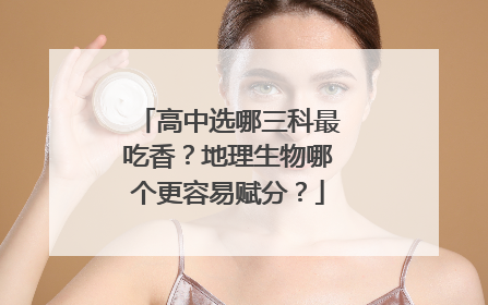 高中选哪三科最吃香？地理生物哪个更容易赋分？