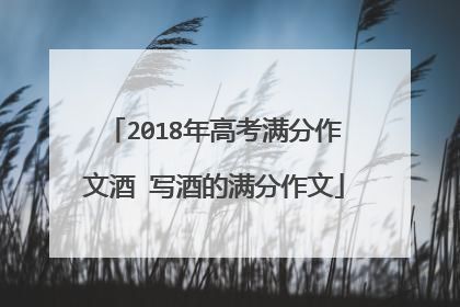 2018年高考满分作文酒 写酒的满分作文