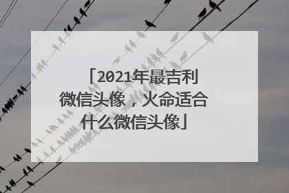 2021年最吉利微信头像，火命适合什么微信头像