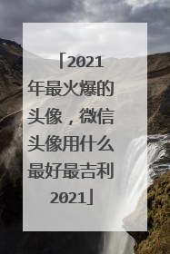 2021年最火爆的头像，微信头像用什么最好最吉利2021