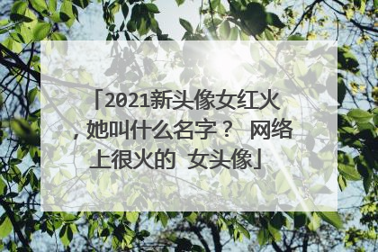 2021新头像女红火，她叫什么名字？ 网络上很火的 女头像