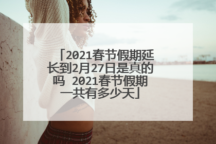 2021春节假期延长到2月27日是真的吗 2021春节假期一共有多少天