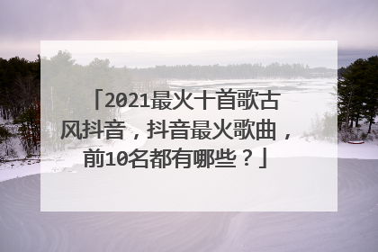 2021最火十首歌古风抖音，抖音最火歌曲，前10名都有哪些？