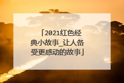 2021红色经典小故事_让人备受更感动的故事