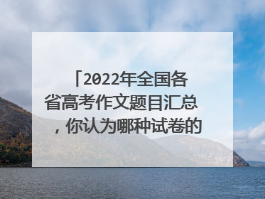 2022年全国各省高考作文题目汇总,你认为哪种试卷的难度最高?