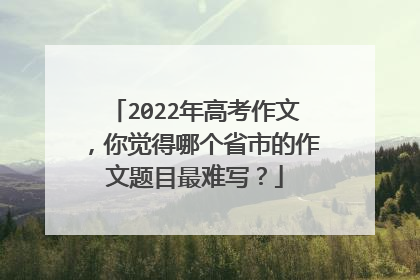 2022年高考作文,你觉得哪个省市的作文题目最难写?