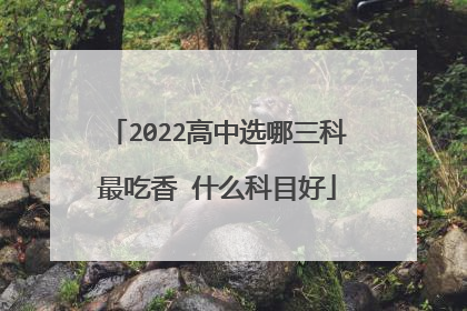 2022高中选哪三科最吃香 什么科目好